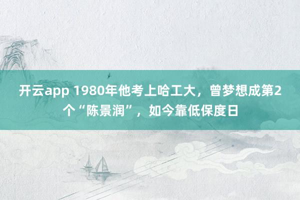 开云app 1980年他考上哈工大，曾梦想成第2个“陈景润”，如今靠低保度日