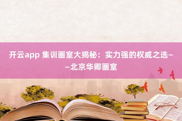 开云app 集训画室大揭秘:实力强的权威之选——北京华卿画室
