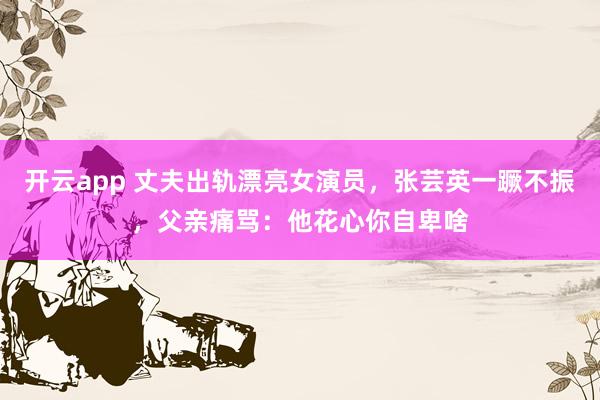 开云app 丈夫出轨漂亮女演员,张芸英一蹶不振,父亲痛骂:他花心你自卑啥