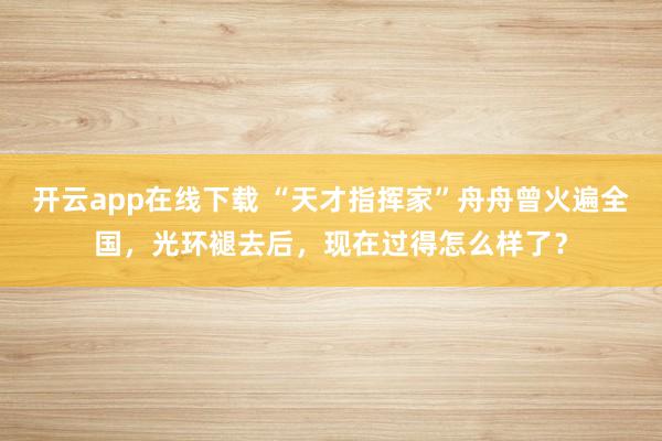 开云app在线下载 “天才指挥家”舟舟曾火遍全国，光环褪去后，现在过得怎么样了？