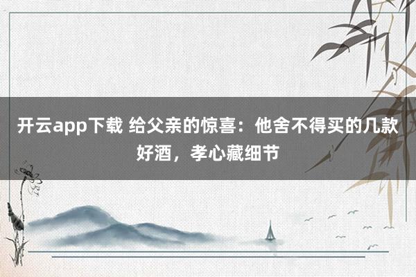 开云app下载 给父亲的惊喜：他舍不得买的几款好酒，孝心藏细节
