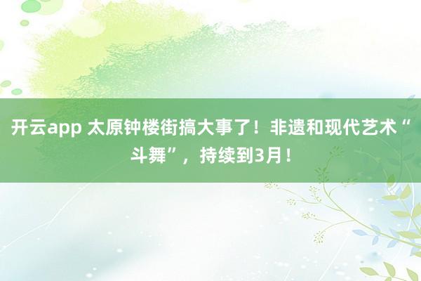 开云app 太原钟楼街搞大事了！非遗和现代艺术“斗舞”，持续到3月！
