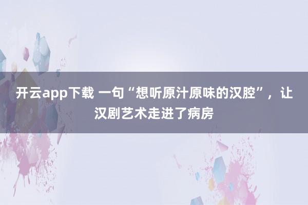 开云app下载 一句“想听原汁原味的汉腔”，让汉剧艺术走进了病房