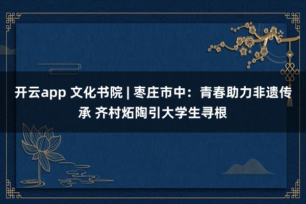 开云app 文化书院 | 枣庄市中：青春助力非遗传承 齐村炻陶引大学生寻根