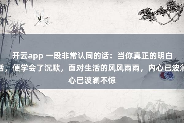 开云app 一段非常认同的话：当你真正的明白了生活，便学会了沉默，面对生活的风风雨雨，内心已波澜不惊