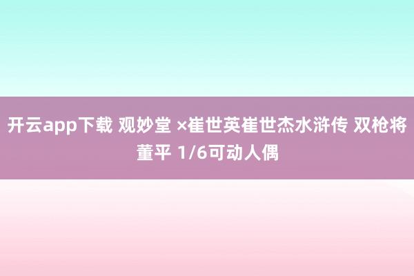 开云app下载 观妙堂 ×崔世英崔世杰水浒传 双枪将董平 1/6可动人偶