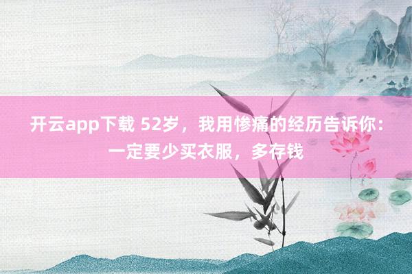 开云app下载 52岁，我用惨痛的经历告诉你：一定要少买衣服，多存钱