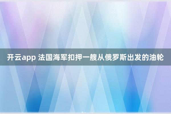 开云app 法国海军扣押一艘从俄罗斯出发的油轮