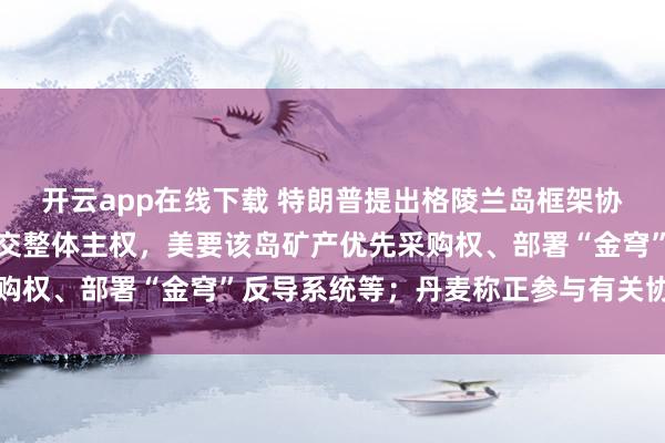 开云app在线下载 特朗普提出格陵兰岛框架协议:不涉及丹麦向美移交整体主权,美要该岛矿产优先采购权、部署“金穹”反导系统等;丹麦称正参与有关协议谈判