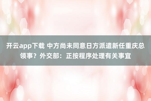 开云app下载 中方尚未同意日方派遣新任重庆总领事？外交部：正按程序处理有关事宜