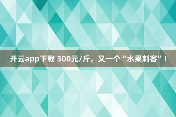 开云app下载 300元/斤，又一个“水果刺客”！
