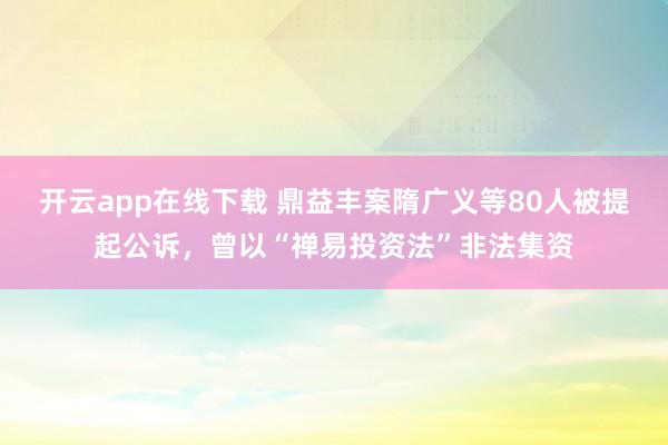 开云app在线下载 鼎益丰案隋广义等80人被提起公诉，曾以“禅易投资法”非法集资