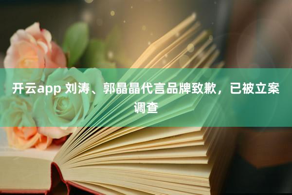 开云app 刘涛、郭晶晶代言品牌致歉,已被立案调查