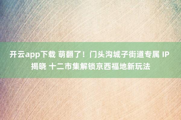 开云app下载 萌翻了!门头沟城子街道专属 IP 揭晓 十二市集解锁京西福地新玩法