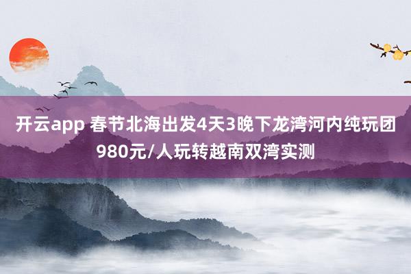 开云app 春节北海出发4天3晚下龙湾河内纯玩团980元/人玩转越南双湾实测