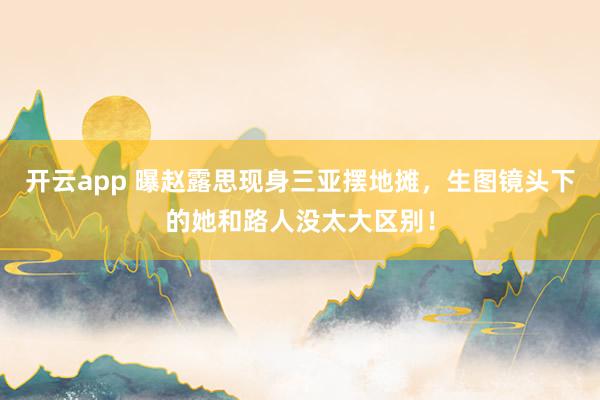 开云app 曝赵露思现身三亚摆地摊，生图镜头下的她和路人没太大区别！