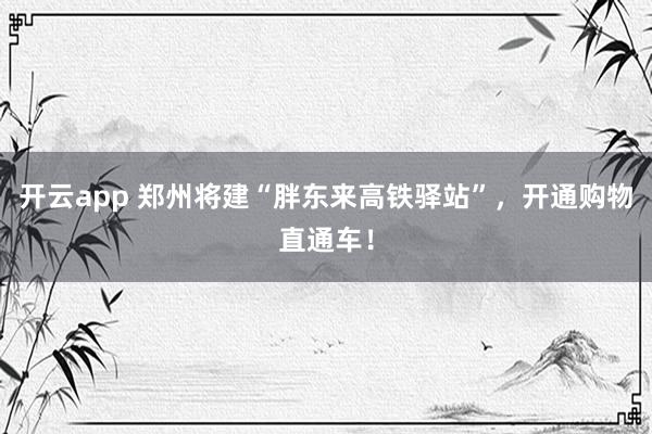 开云app 郑州将建“胖东来高铁驿站”，开通购物直通车！