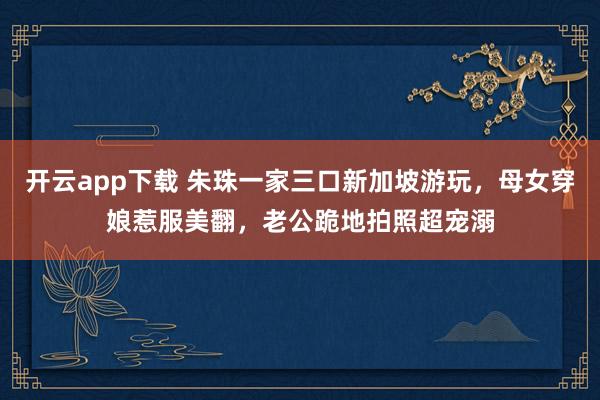 开云app下载 朱珠一家三口新加坡游玩,母女穿娘惹服美翻,老公跪地拍照超宠溺