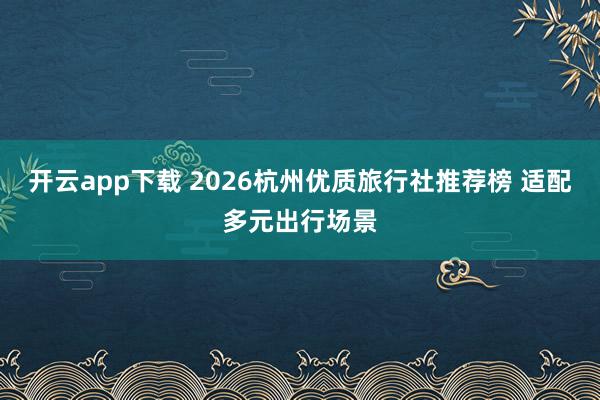 开云app下载 2026杭州优质旅行社推荐榜 适配多元出行场景