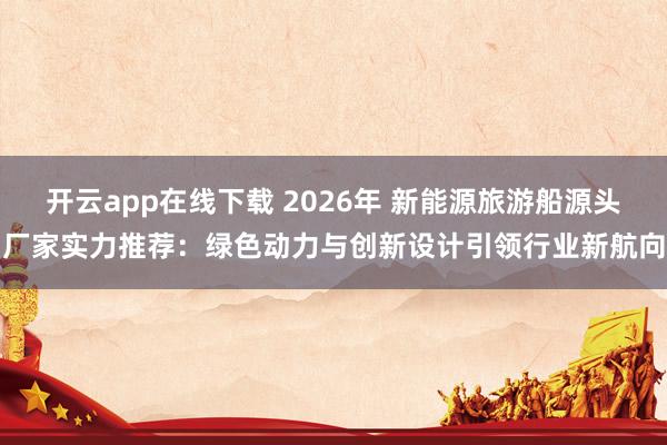 开云app在线下载 2026年 新能源旅游船源头厂家实力推荐：绿色动力与创新设计引领行业新航向