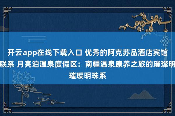 开云app在线下载入口 优秀的阿克苏品酒店宾馆怎么联系 月亮泊温泉度假区:南疆温泉康养之旅的璀璨明珠系