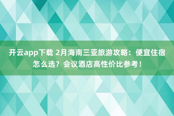 开云app下载 2月海南三亚旅游攻略：便宜住宿怎么选？会议酒店高性价比参考！