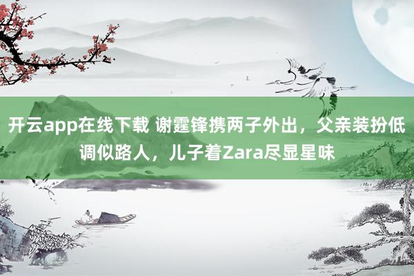 开云app在线下载 谢霆锋携两子外出,父亲装扮低调似路人,儿子着Zara尽显星味