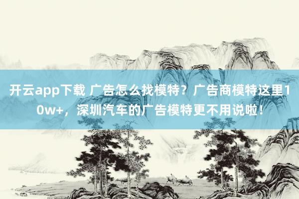 开云app下载 广告怎么找模特？广告商模特这里10w+，深圳汽车的广告模特更不用说啦！