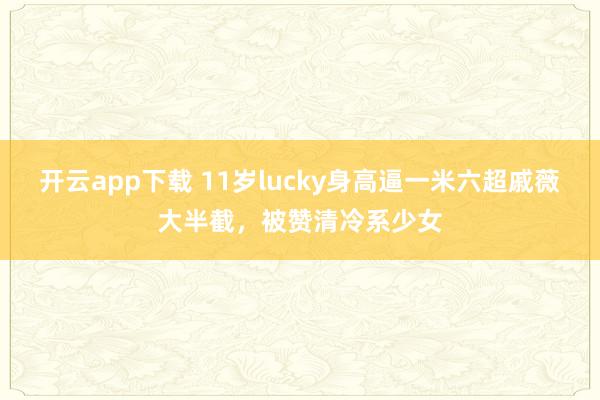 开云app下载 11岁lucky身高逼一米六超戚薇大半截，被赞清冷系少女