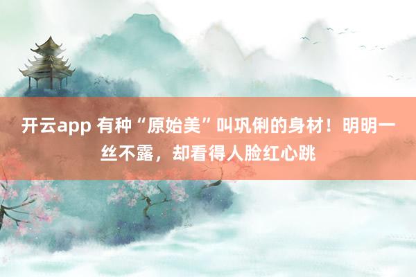 开云app 有种“原始美”叫巩俐的身材！明明一丝不露，却看得人脸红心跳
