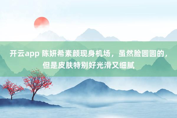 开云app 陈妍希素颜现身机场,虽然脸圆圆的,但是皮肤特别好光滑又细腻