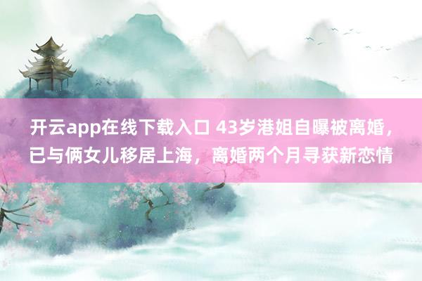 开云app在线下载入口 43岁港姐自曝被离婚，已与俩女儿移居上海，离婚两个月寻获新恋情