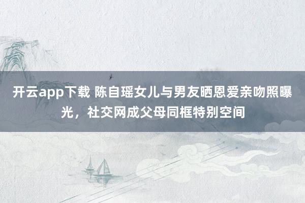 开云app下载 陈自瑶女儿与男友晒恩爱亲吻照曝光,社交网成父母同框特别空间