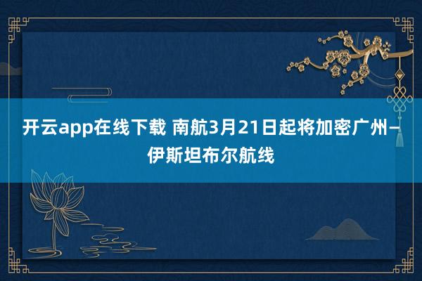开云app在线下载 南航3月21日起将加密广州—伊斯坦布尔航线