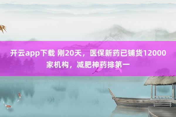 开云app下载 刚20天，医保新药已铺货12000家机构，减肥神药排第一