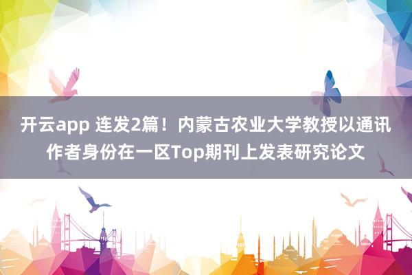 开云app 连发2篇!内蒙古农业大学教授以通讯作者身份在一区Top期刊上发表研究论文