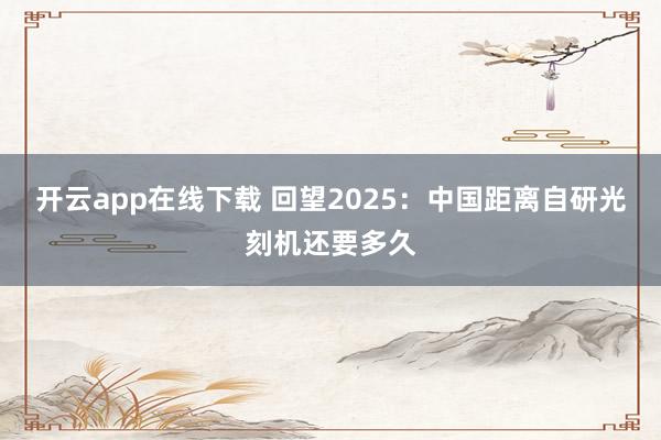 开云app在线下载 回望2025:中国距离自研光刻机还要多久