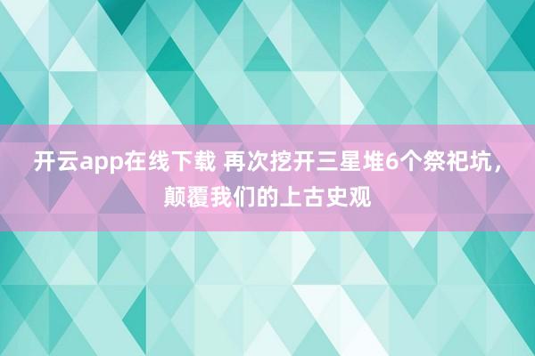 开云app在线下载 再次挖开三星堆6个祭祀坑，颠覆我们的上古史观