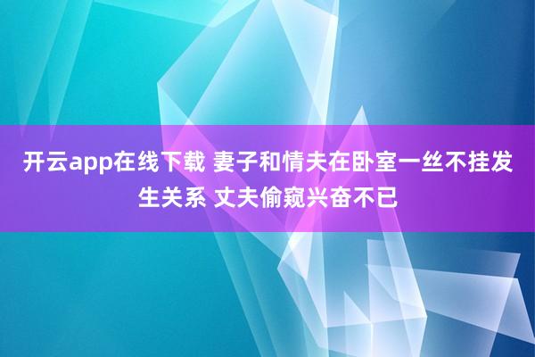 开云app在线下载 妻子和情夫在卧室一丝不挂发生关系 丈夫偷窥兴奋不已