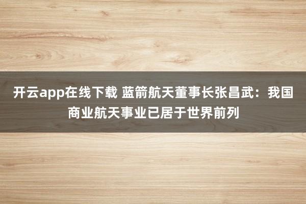 开云app在线下载 蓝箭航天董事长张昌武：我国商业航天事业已居于世界前列