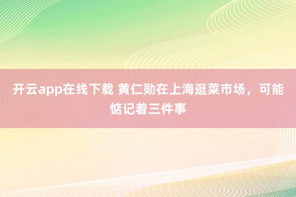 开云app在线下载 黄仁勋在上海逛菜市场，可能惦记着三件事