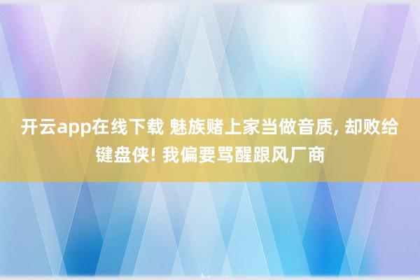 开云app在线下载 魅族赌上家当做音质， 却败给键盘侠! 我偏要骂醒跟风厂商