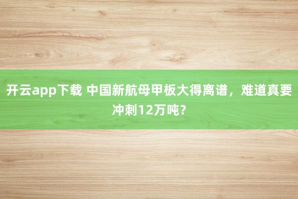 开云app下载 中国新航母甲板大得离谱，难道真要冲刺12万吨？