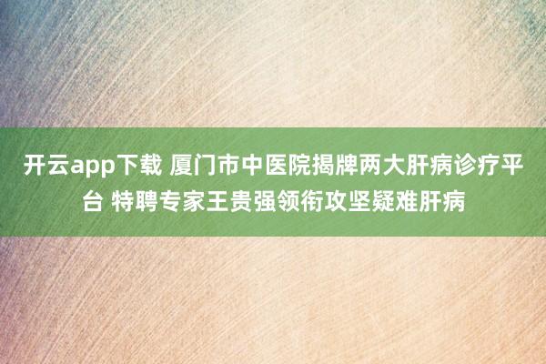 开云app下载 厦门市中医院揭牌两大肝病诊疗平台 特聘专家王贵强领衔攻坚疑难肝病