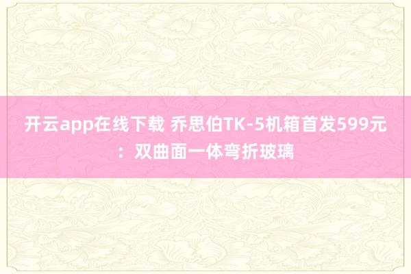 开云app在线下载 乔思伯TK-5机箱首发599元：双曲面一体弯折玻璃
