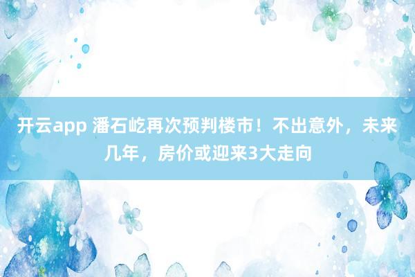 开云app 潘石屹再次预判楼市！不出意外，未来几年，房价或迎来3大走向