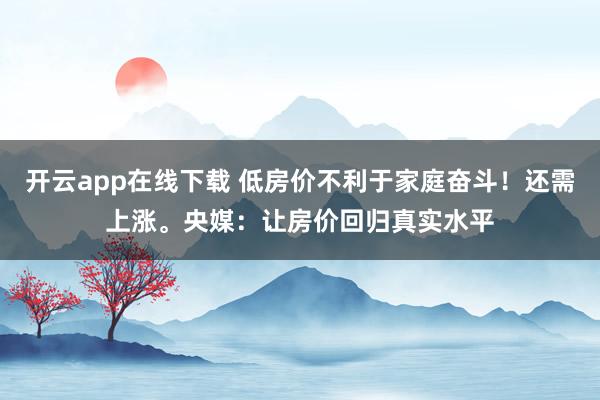 开云app在线下载 低房价不利于家庭奋斗!还需上涨。央媒:让房价回归真实水平