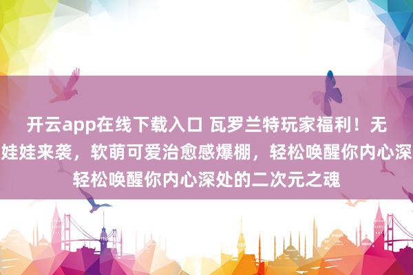 开云app在线下载入口 瓦罗兰特玩家福利!无畏契约捷风棉花娃娃来袭,软萌可爱治愈感爆棚,轻松唤醒你内心深处的二次元之魂