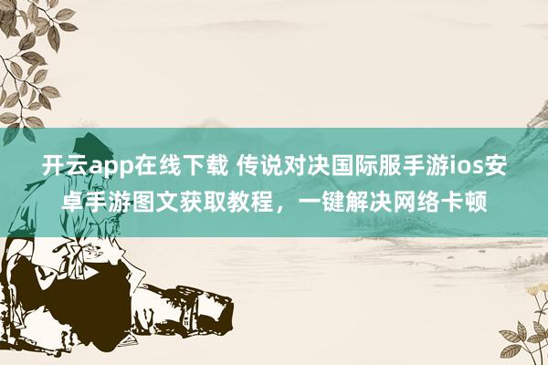 开云app在线下载 传说对决国际服手游ios安卓手游图文获取教程，一键解决网络卡顿