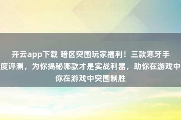 开云app下载 暗区突围玩家福利！三款寒牙手刺模型深度评测，为你揭秘哪款才是实战利器，助你在游戏中突围制胜